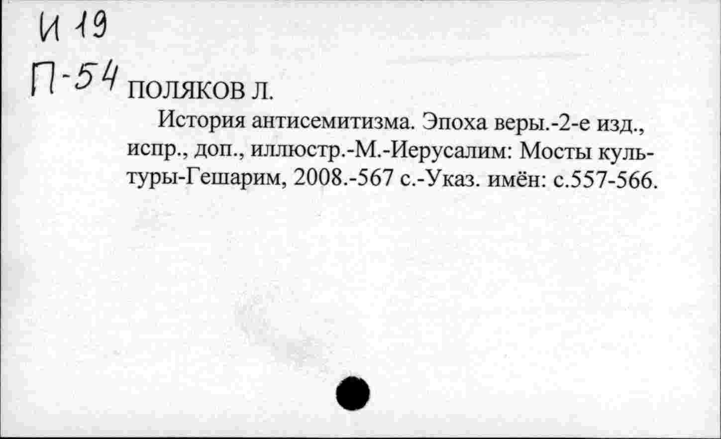 ﻿ПОЛЯКОВ л.
История антисемитизма. Эпоха веры.-2-е изд., испр., доп., иллюстр.-М.-Иерусалим: Мосты куль-туры-Гешарим, 2008.-567 с.-Указ. имён: с.557-566.